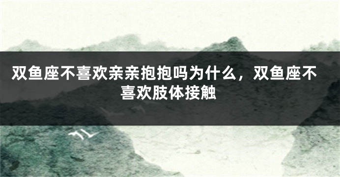 双鱼座不喜欢亲亲抱抱吗为什么，双鱼座不喜欢肢体接触
