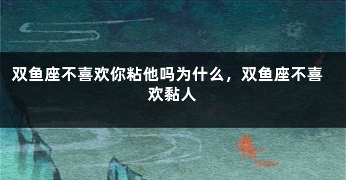 双鱼座不喜欢你粘他吗为什么，双鱼座不喜欢黏人