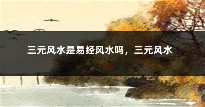 三元风水是易经风水吗,三元风水