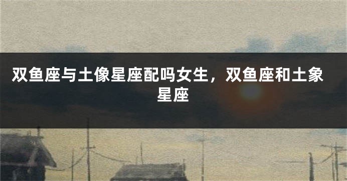 双鱼座与土像星座配吗女生，双鱼座和土象星座