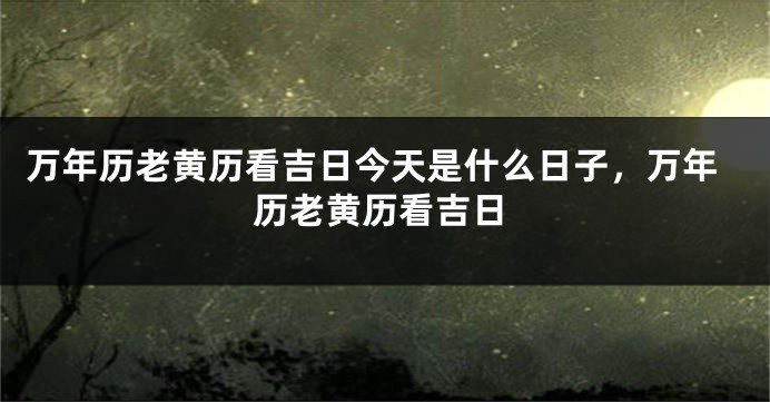 万年历老黄历看吉日今天是什么日子,万年历老黄历看吉日