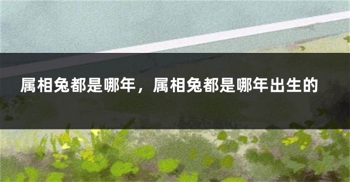 属相兔都是哪年，属相兔都是哪年出生的