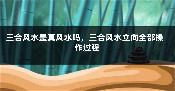 三合风水是真风水吗，三合风水立向全部操作过程