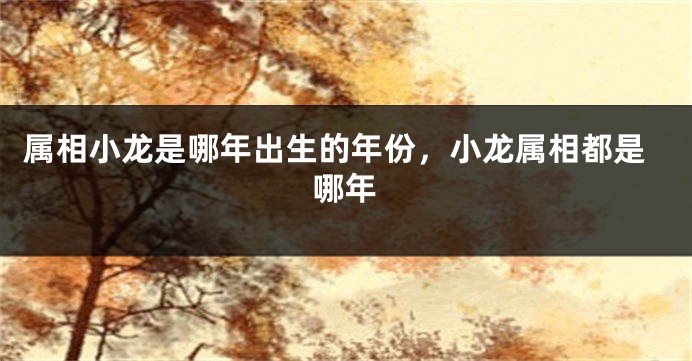 属相小龙是哪年出生的年份，小龙属相都是哪年