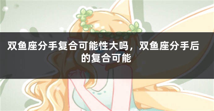 双鱼座分手复合可能性大吗,双鱼座分手后的复合可能
