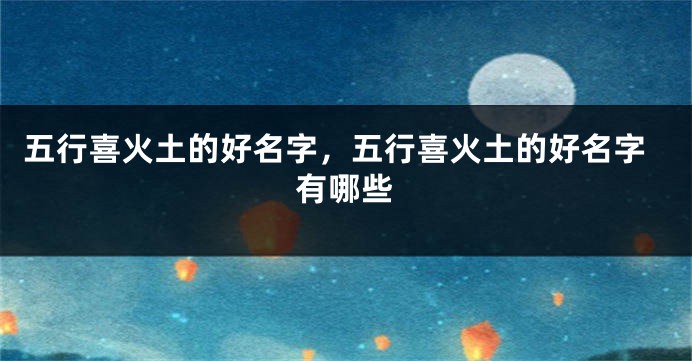 五行喜火土的好名字,五行喜火土的好名字有哪些