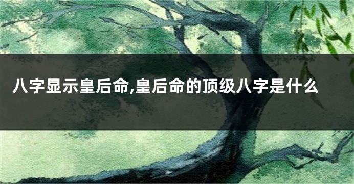 八字显示皇后命,皇后命的顶级八字是什么