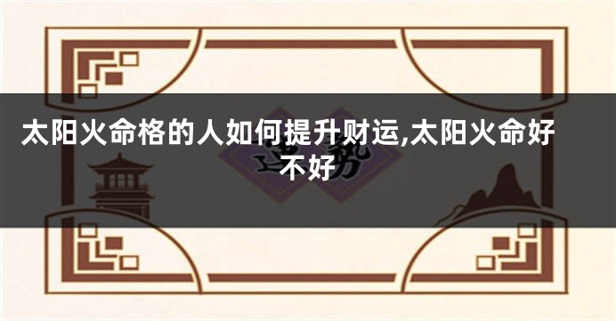 太阳火命格的人如何提升财运,太阳火命好不好