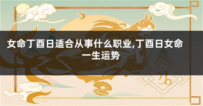 女命丁酉日适合从事什么职业,丁酉日女命一生运势