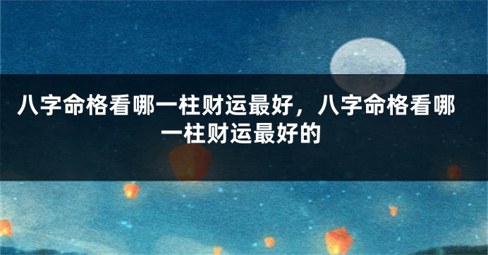 八字命格看哪一柱财运最好,八字命格看哪一柱财运最好的