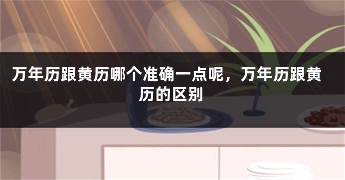 万年历跟黄历哪个准确一点呢，万年历跟黄历的区别