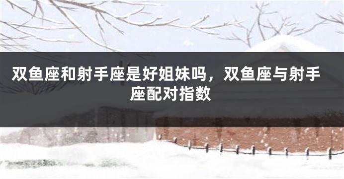 双鱼座和射手座是好姐妹吗，双鱼座与射手座配对指数