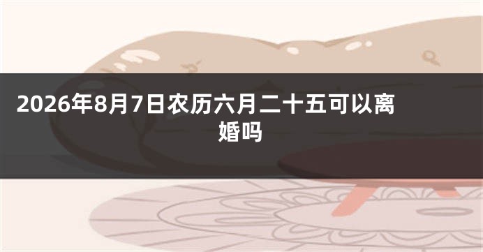 2026年8月7日农历六月二十五可以离婚吗