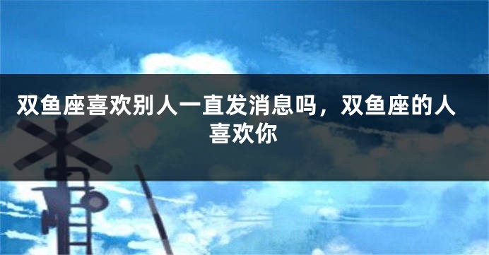 双鱼座喜欢别人一直发消息吗，双鱼座的人喜欢你