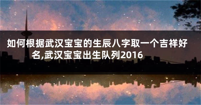 如何根据武汉宝宝的生辰八字取一个吉祥好名,武汉宝宝出生队列2016