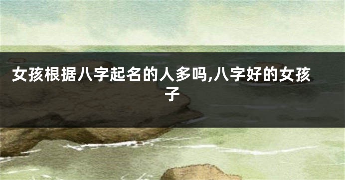 女孩根据八字起名的人多吗,八字好的女孩子