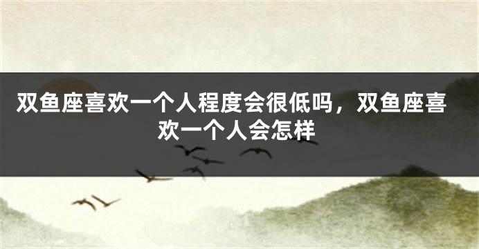 双鱼座喜欢一个人程度会很低吗,双鱼座喜欢一个人会怎样