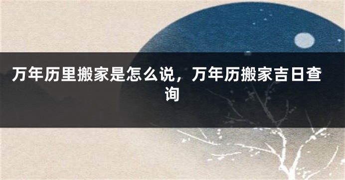 万年历里搬家是怎么说，万年历搬家吉日查询