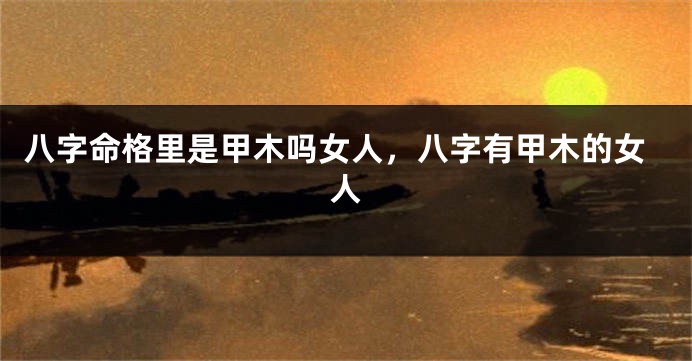 八字命格里是甲木吗女人，八字有甲木的女人