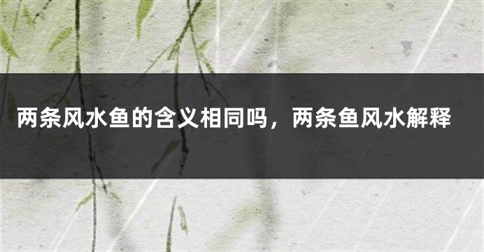 两条风水鱼的含义相同吗，两条鱼风水解释