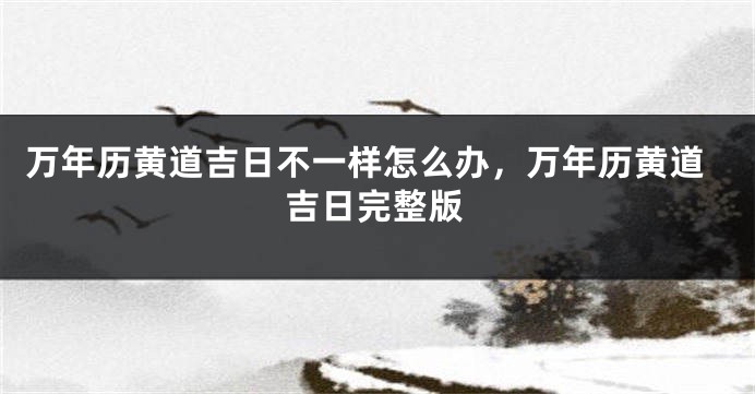 万年历黄道吉日不一样怎么办，万年历黄道吉日完整版