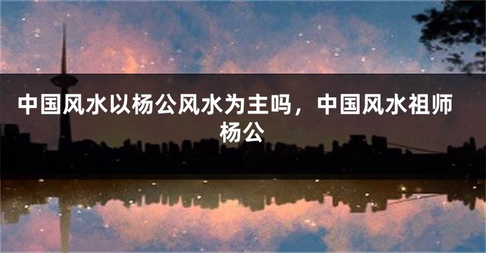 中国风水以杨公风水为主吗，中国风水祖师杨公