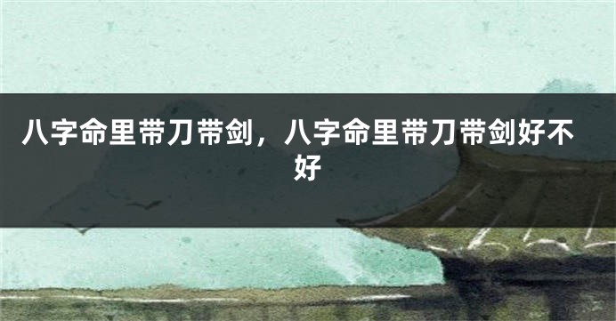 八字命里带刀带剑,八字命里带刀带剑好不好