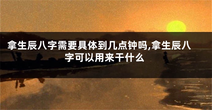 拿生辰八字需要具体到几点钟吗,拿生辰八字可以用来干什么