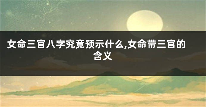 女命三官八字究竟预示什么,女命带三官的含义
