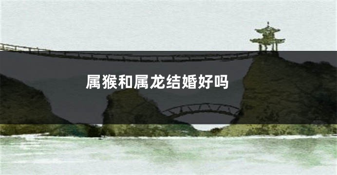 属猴和属龙结婚好吗 