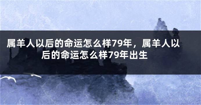 属羊人以后的命运怎么样79年，属羊人以后的命运怎么样79年出生