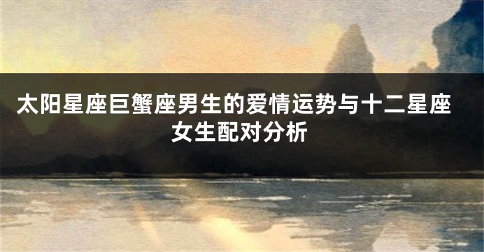 太阳星座巨蟹座男生的爱情运势与十二星座女生配对分析