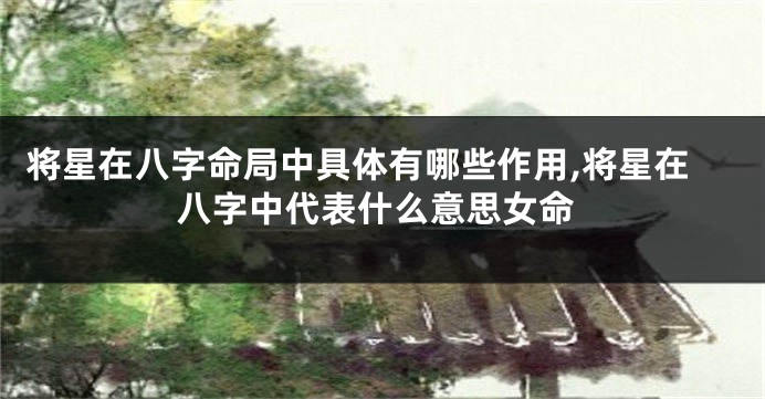 将星在八字命局中具体有哪些作用,将星在八字中代表什么意思女命