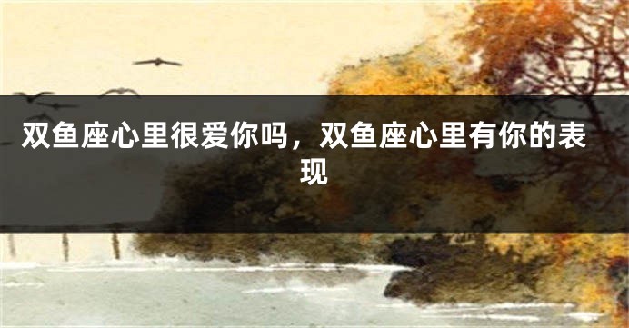 双鱼座心里很爱你吗，双鱼座心里有你的表现