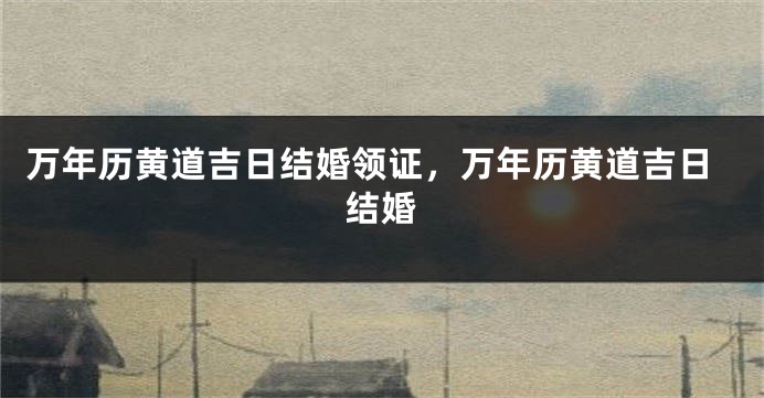 万年历黄道吉日结婚领证,万年历黄道吉日结婚