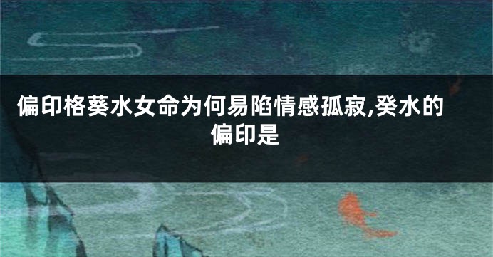 偏印格葵水女命为何易陷情感孤寂,癸水的偏印是