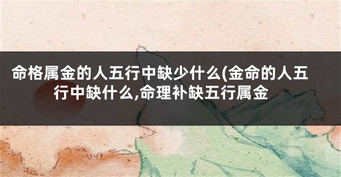 命格属金的人五行中缺少什么(金命的人五行中缺什么,命理补缺五行属金