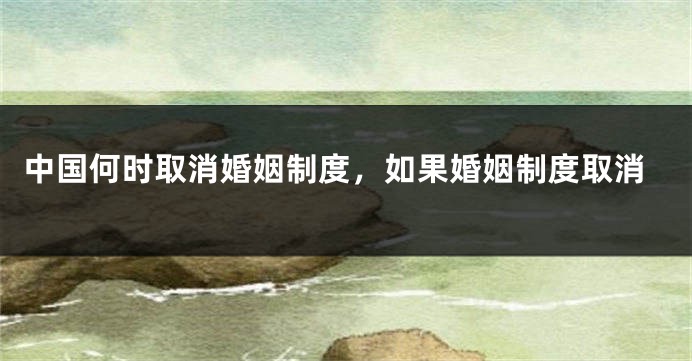 中国何时取消婚姻制度,如果婚姻制度取消
