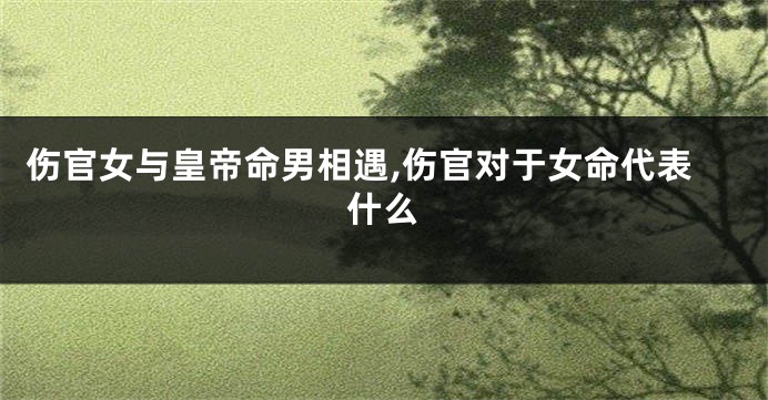 伤官女与皇帝命男相遇,伤官对于女命代表什么