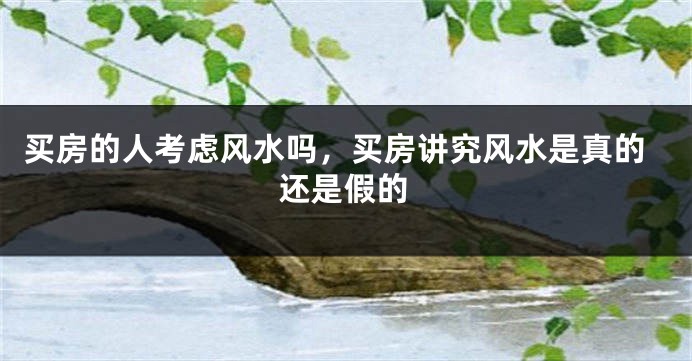 买房的人考虑风水吗,买房讲究风水是真的还是假的