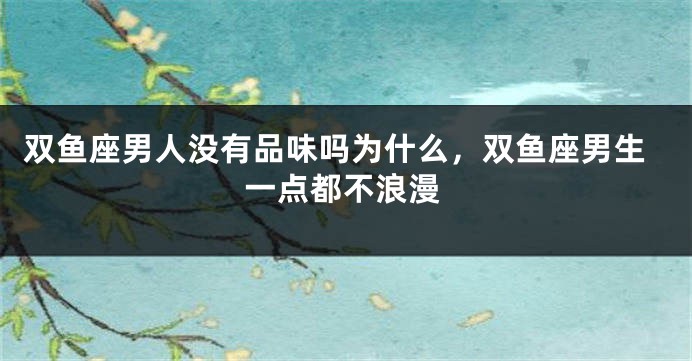 双鱼座男人没有品味吗为什么，双鱼座男生一点都不浪漫