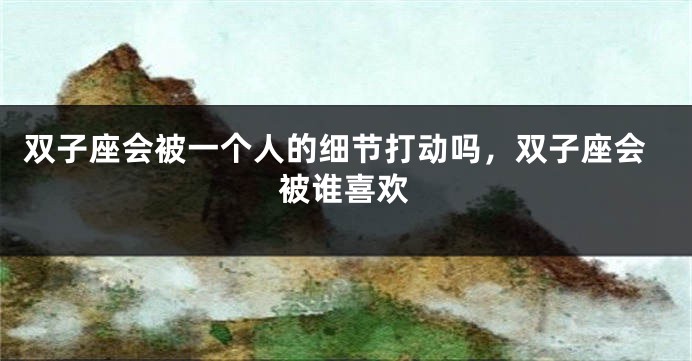 双子座会被一个人的细节打动吗，双子座会被谁喜欢