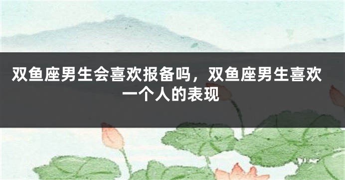 双鱼座男生会喜欢报备吗，双鱼座男生喜欢一个人的表现