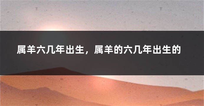 属羊六几年出生,属羊的六几年出生的
