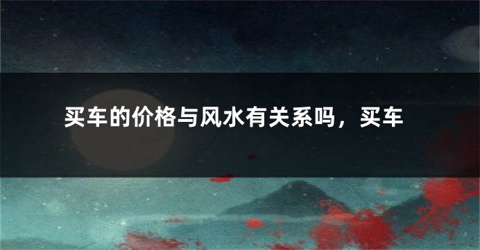 买车的价格与风水有关系吗，买车