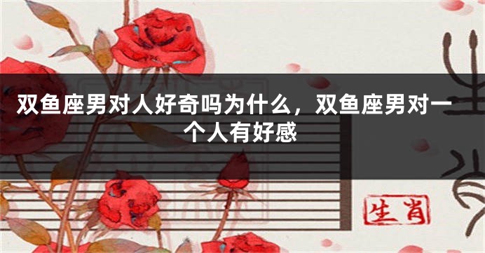 双鱼座男对人好奇吗为什么,双鱼座男对一个人有好感