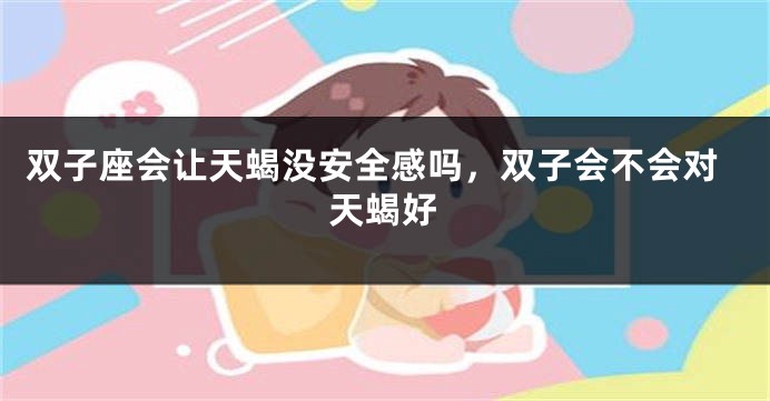 双子座会让天蝎没安全感吗,双子会不会对天蝎好