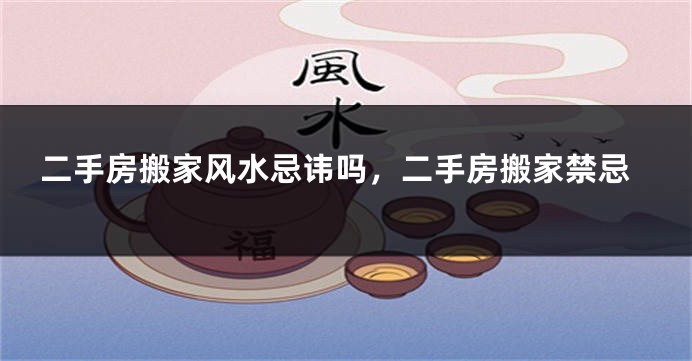 二手房搬家风水忌讳吗，二手房搬家禁忌