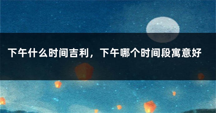 下午什么时间吉利,下午哪个时间段寓意好