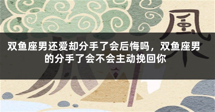 双鱼座男还爱却分手了会后悔吗，双鱼座男的分手了会不会主动挽回你